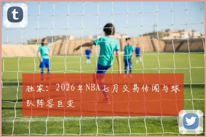 独家：2026年NBA七月交易传闻与球队阵容巨变