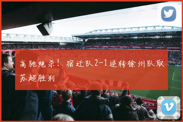 高驰绝杀!宿迁队2-1逆转徐州队取苏超胜利