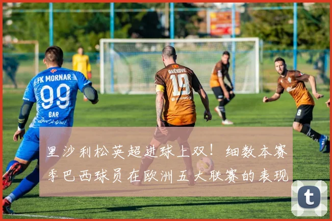 里沙利松英超进球上双!细数本赛季巴西球员在欧洲五大联赛的表现与数据