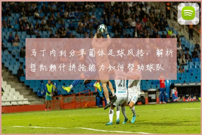 马丁内利分享葡体足球风格，解析哲凯赖什拼抢能力如何帮助球队