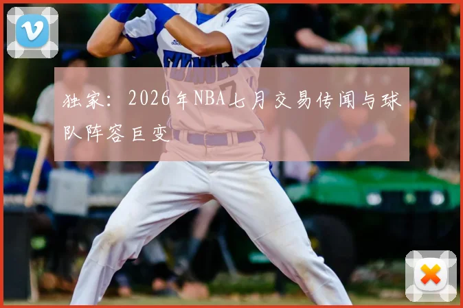 独家:2026年NBA七月交易传闻与球队阵容巨变