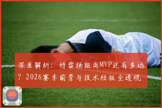 深度解析:特雷杨距离MVP还有多远?2026赛季前景与技术短板全透视
