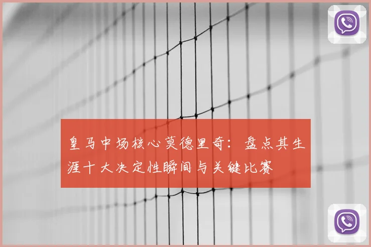皇马中场核心莫德里奇：盘点其生涯十大决定性瞬间与关键比赛
