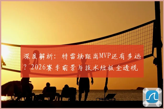 深度解析：特雷杨距离MVP还有多远？2026赛季前景与技术短板全透视